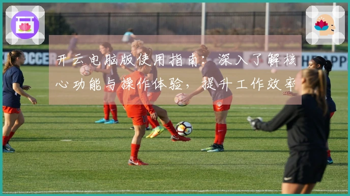 开云电脑版使用指南：深入了解核心功能与操作体验，提升工作效率的新选择